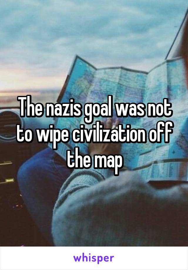 The nazis goal was not to wipe civilization off the map