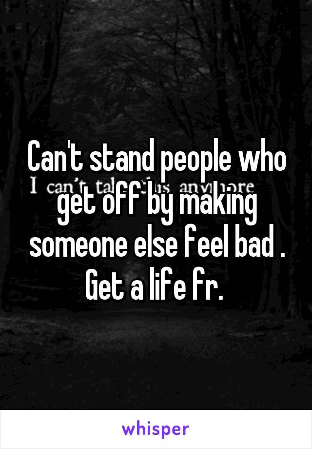 Can't stand people who get off by making someone else feel bad . Get a life fr. 