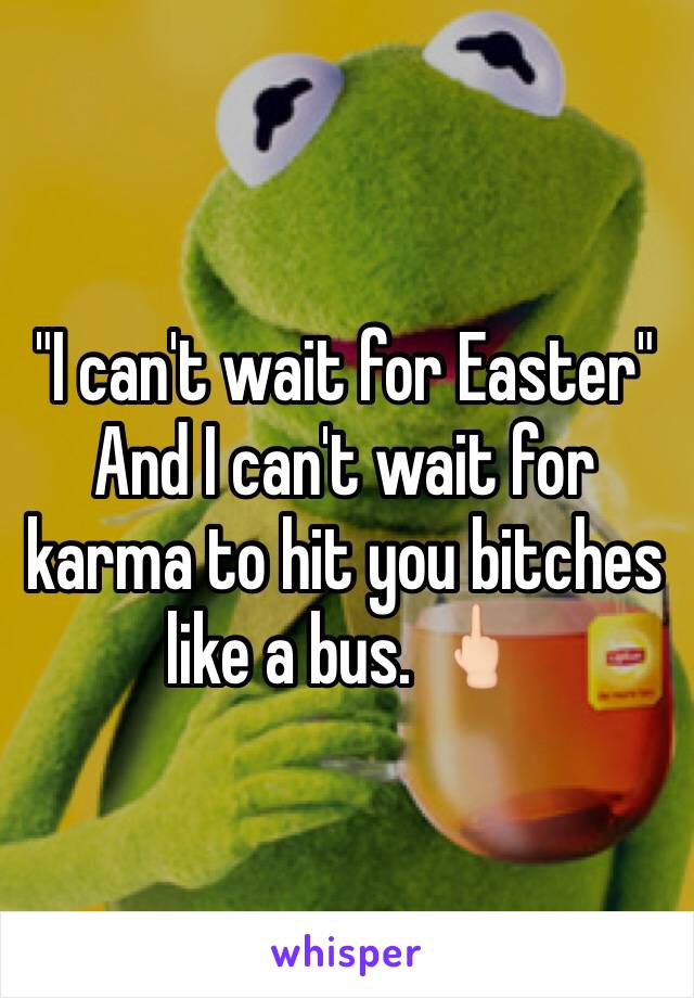 "I can't wait for Easter" 
And I can't wait for karma to hit you bitches like a bus. 🖕🏻