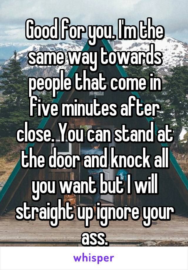 Good for you. I'm the same way towards people that come in five minutes after close. You can stand at the door and knock all you want but I will straight up ignore your ass.