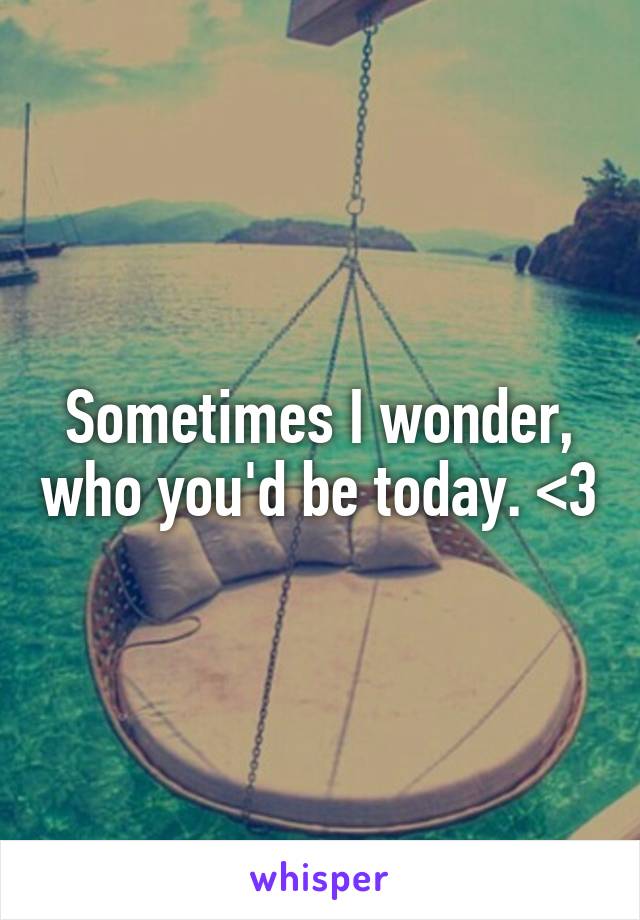 Sometimes I wonder, who you'd be today. <\3