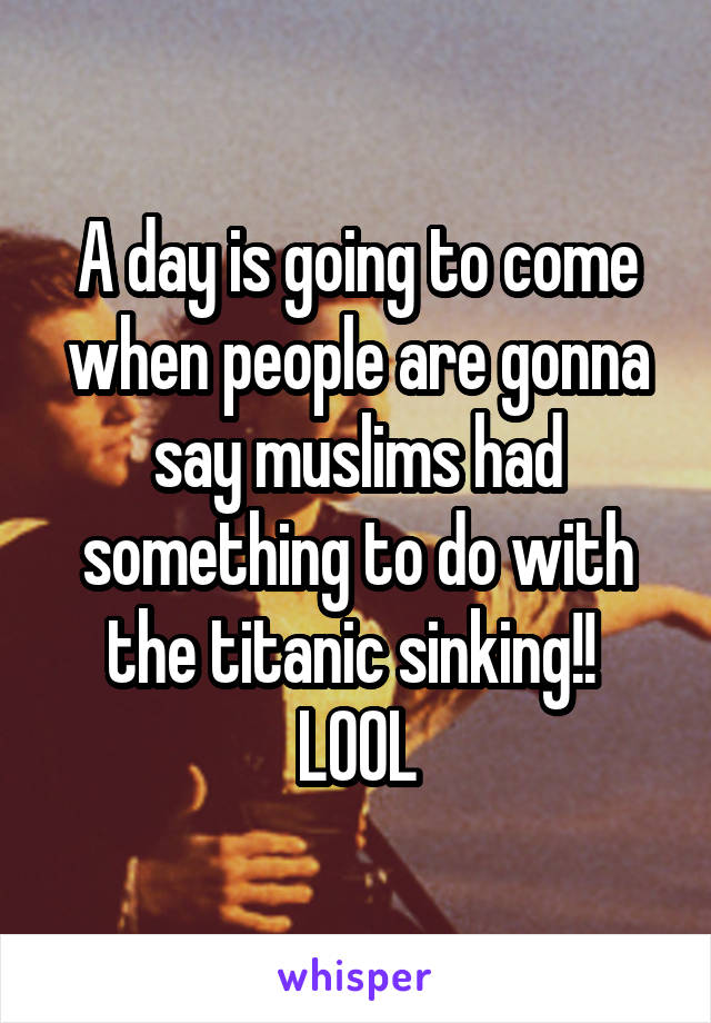 A day is going to come when people are gonna say muslims had something to do with the titanic sinking!! 
LOOL