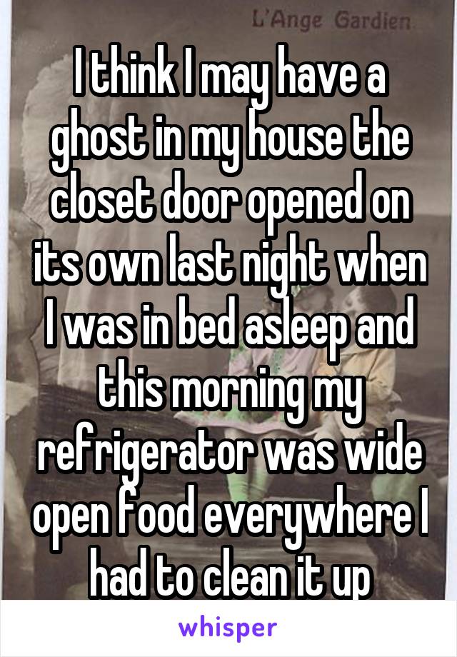 I think I may have a ghost in my house the closet door opened on its own last night when I was in bed asleep and this morning my refrigerator was wide open food everywhere I had to clean it up