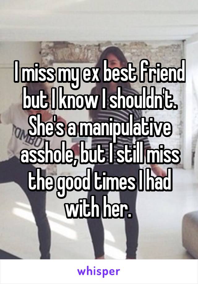 I miss my ex best friend but I know I shouldn't. She's a manipulative asshole, but I still miss the good times I had with her. 