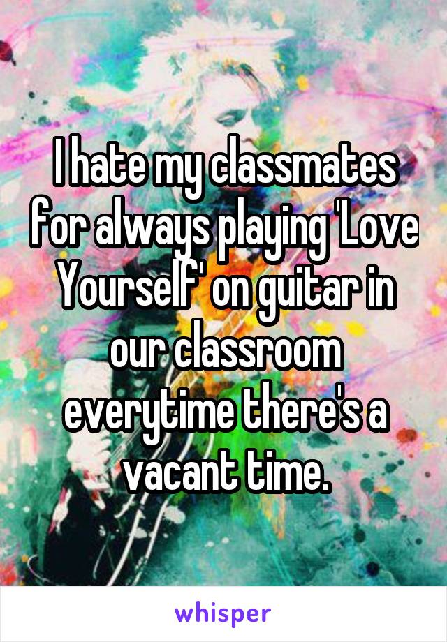 I hate my classmates for always playing 'Love Yourself' on guitar in our classroom everytime there's a vacant time.