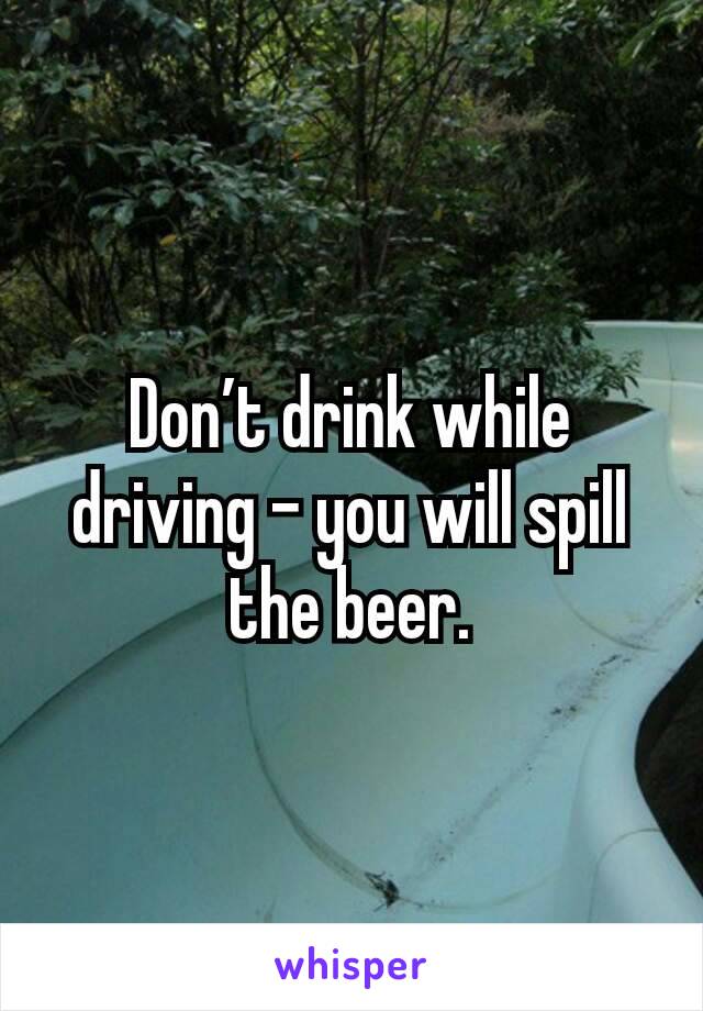 Don’t drink while driving – you will spill the beer.