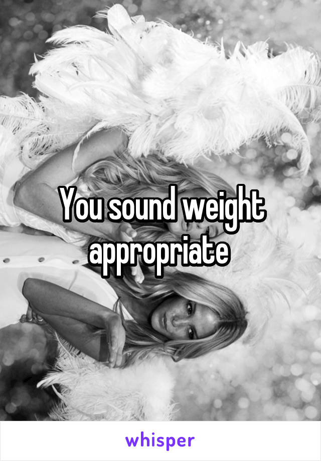 You sound weight appropriate 