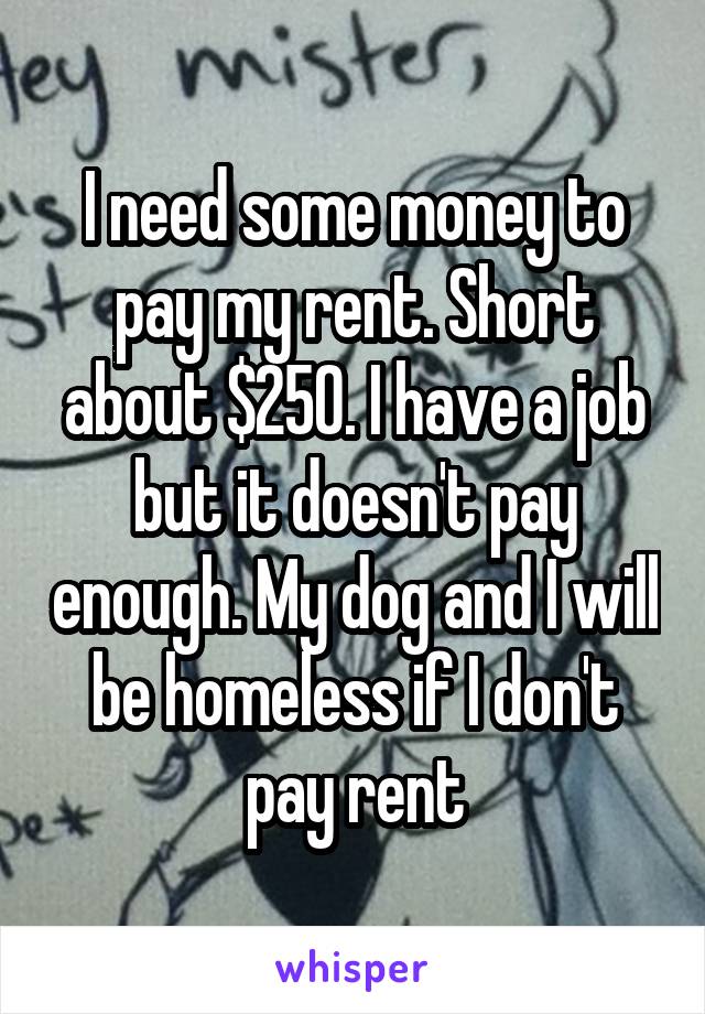 I need some money to pay my rent. Short about $250. I have a job but it doesn't pay enough. My dog and I will be homeless if I don't pay rent