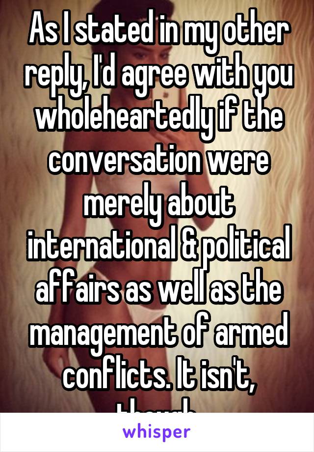 As I stated in my other reply, I'd agree with you wholeheartedly if the conversation were merely about international & political affairs as well as the management of armed conflicts. It isn't, though.