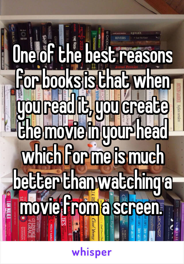 One of the best reasons for books is that when you read it, you create the movie in your head which for me is much better than watching a movie from a screen. 