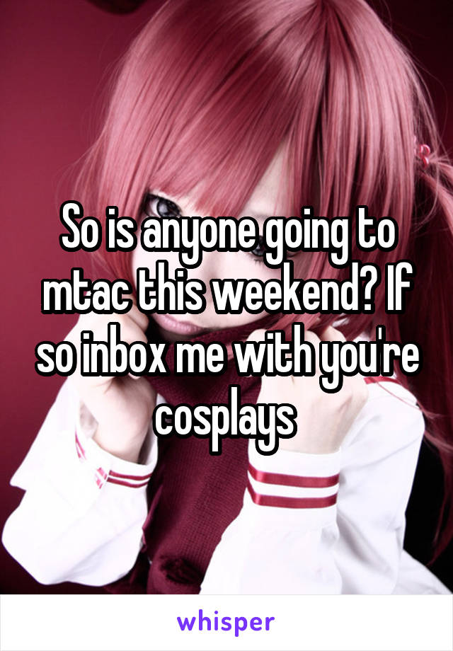 So is anyone going to mtac this weekend? If so inbox me with you're cosplays 