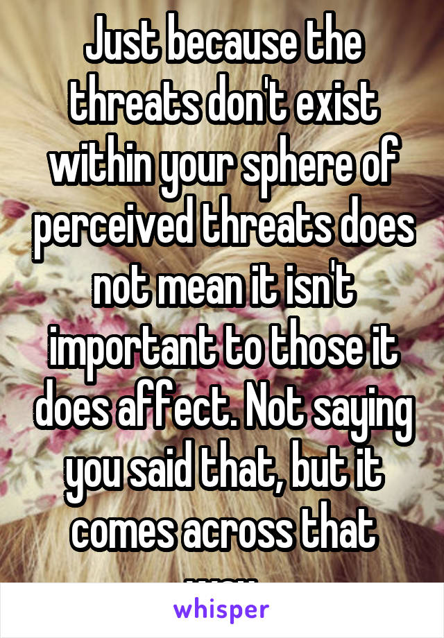 Just because the threats don't exist within your sphere of perceived threats does not mean it isn't important to those it does affect. Not saying you said that, but it comes across that way.