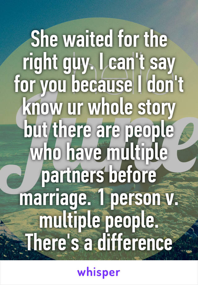 She waited for the right guy. I can't say for you because I don't know ur whole story but there are people who have multiple partners before marriage. 1 person v. multiple people. There's a difference
