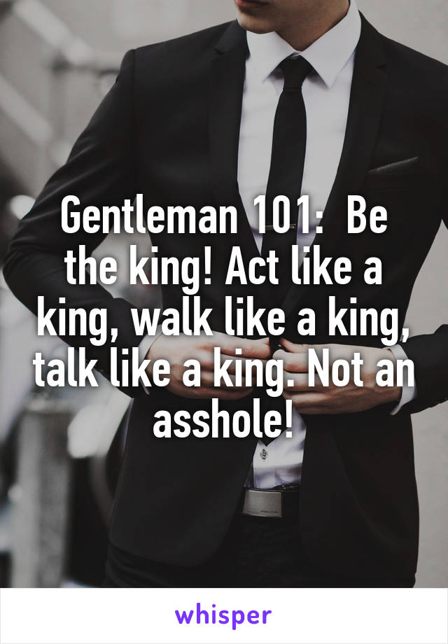 Gentleman 101:  Be the king! Act like a king, walk like a king, talk like a king. Not an asshole!