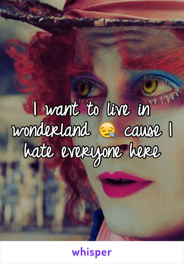 I want to live in wonderland 😪 cause I hate everyone here