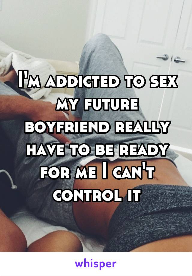 I'm addicted to sex my future boyfriend really have to be ready for me I can't control it