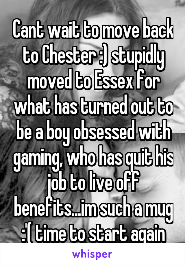 Cant wait to move back to Chester :) stupidly moved to Essex for what has turned out to be a boy obsessed with gaming, who has quit his job to live off benefits...im such a mug :'( time to start again