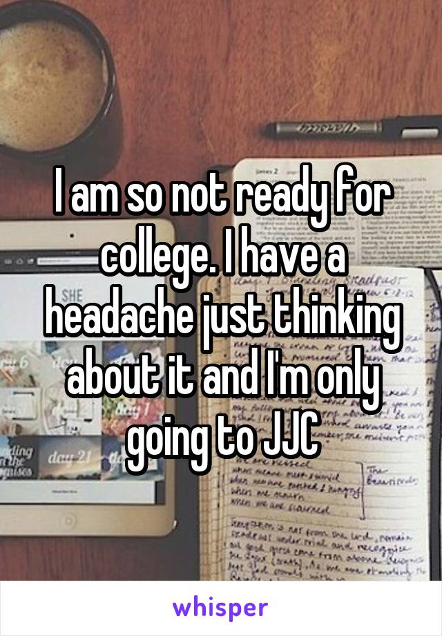 I am so not ready for college. I have a headache just thinking about it and I'm only going to JJC