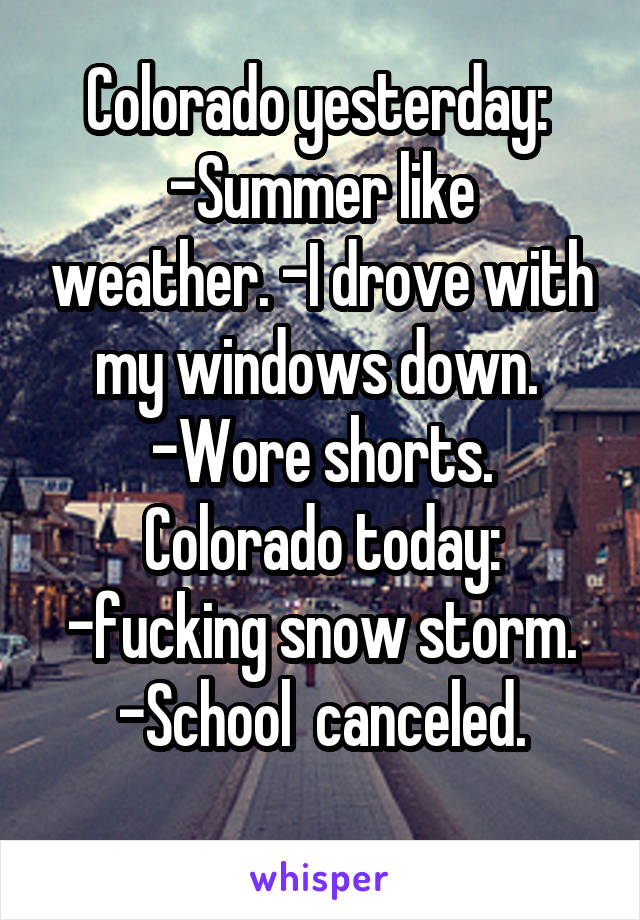 Colorado yesterday: 
-Summer like weather. -I drove with my windows down. 
-Wore shorts.
Colorado today:
-fucking snow storm. -School  canceled.
