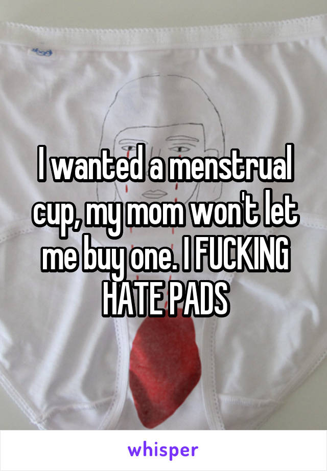 I wanted a menstrual cup, my mom won't let me buy one. I FUCKING HATE PADS