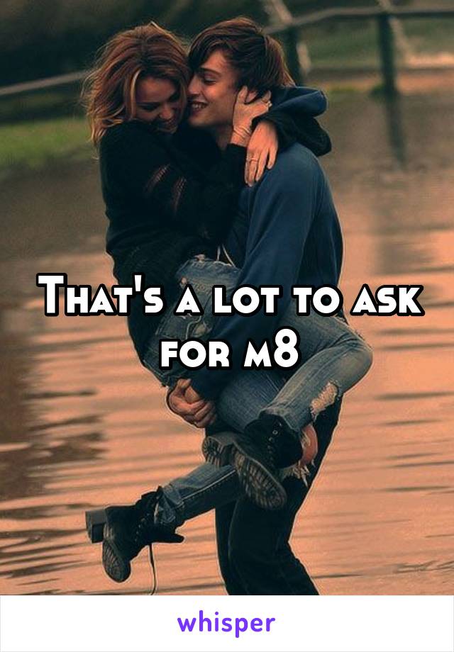 That's a lot to ask for m8