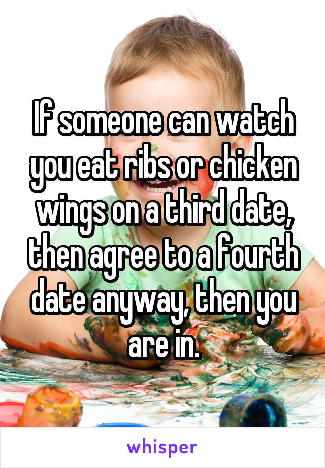 If someone can watch you eat ribs or chicken wings on a third date, then agree to a fourth date anyway, then you are in.