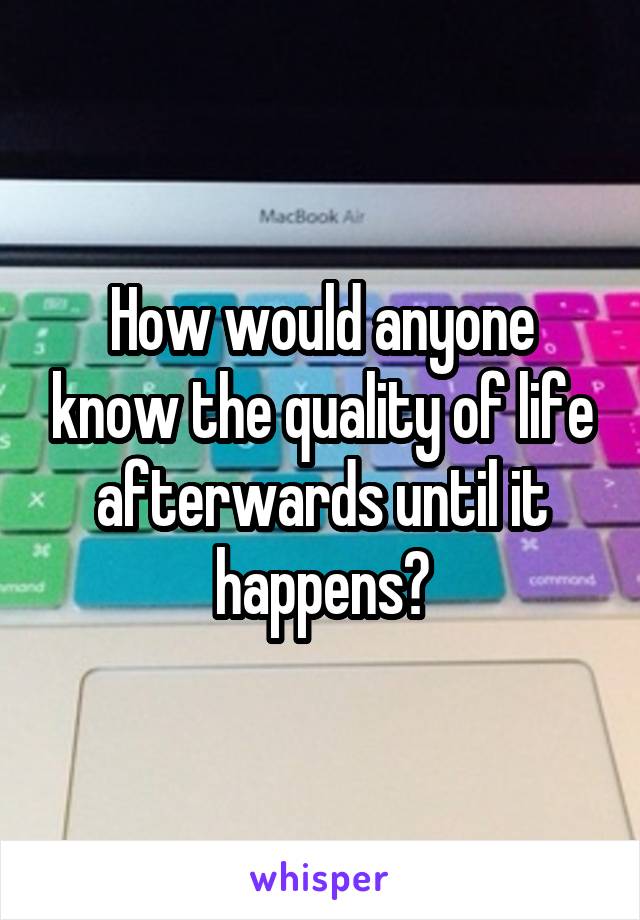 How would anyone know the quality of life afterwards until it happens?