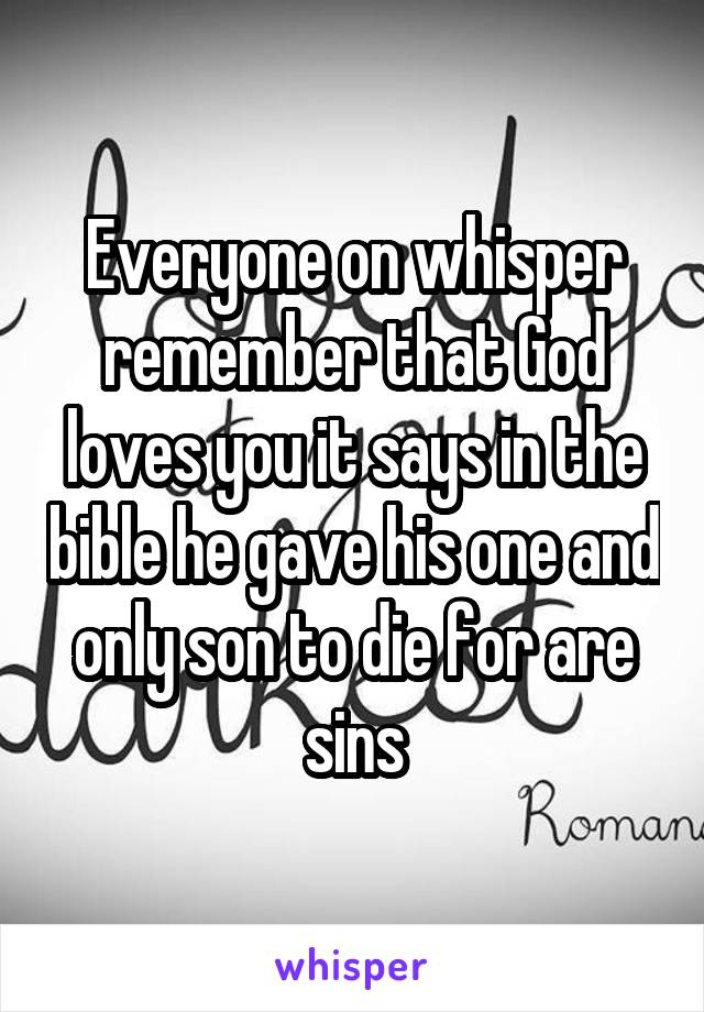 Everyone on whisper remember that God loves you it says in the bible he gave his one and only son to die for are sins