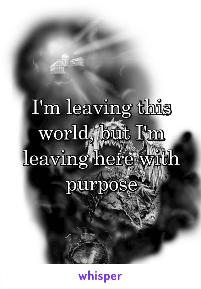 I'm leaving this world, but I'm leaving here with purpose