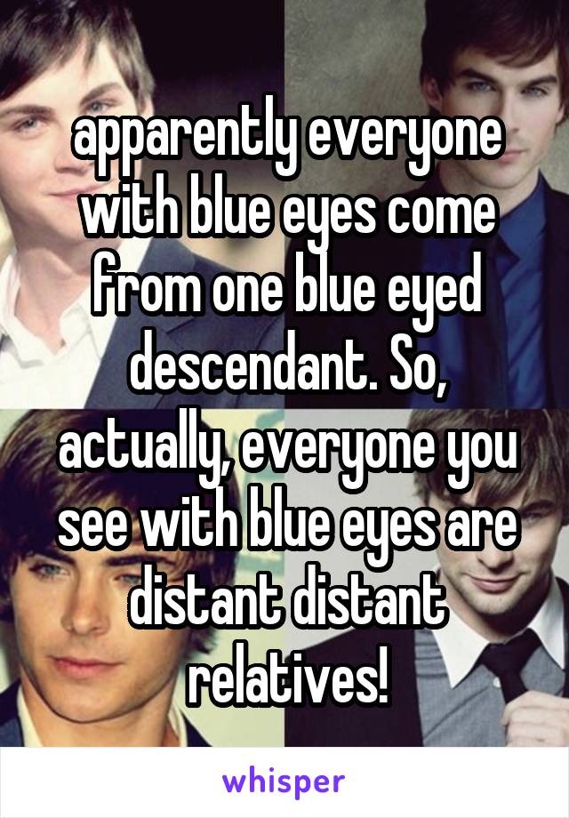 apparently everyone with blue eyes come from one blue eyed descendant. So, actually, everyone you see with blue eyes are distant distant relatives!