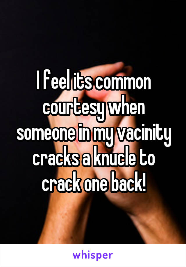 I feel its common courtesy when someone in my vacinity cracks a knucle to crack one back!