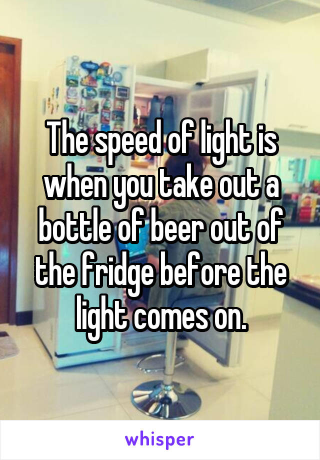 The speed of light is when you take out a bottle of beer out of the fridge before the light comes on.