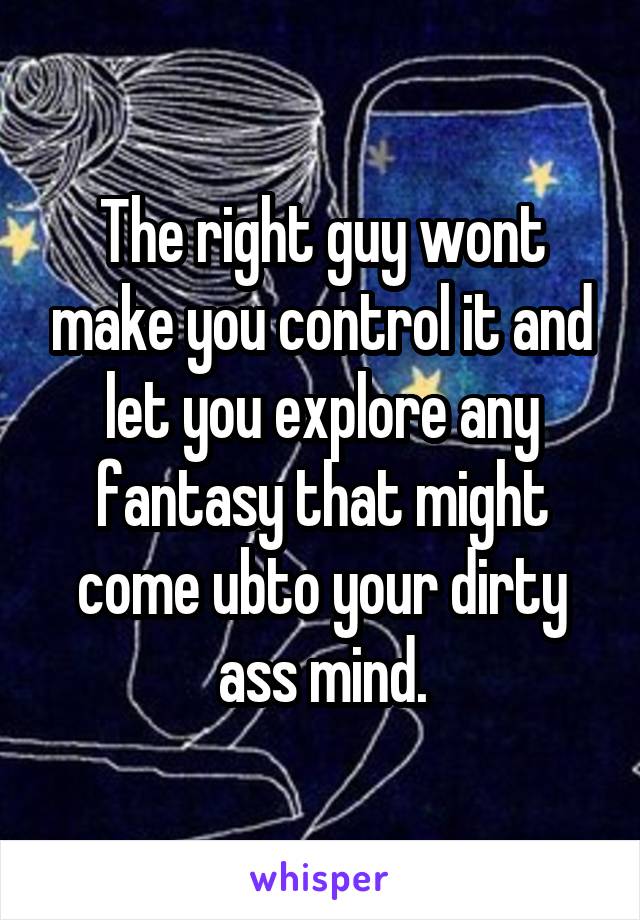 The right guy wont make you control it and let you explore any fantasy that might come ubto your dirty ass mind.