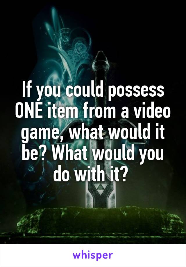 If you could possess ONE item from a video game, what would it be? What would you do with it? 