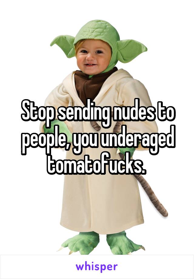 Stop sending nudes to people, you underaged tomatofucks. 