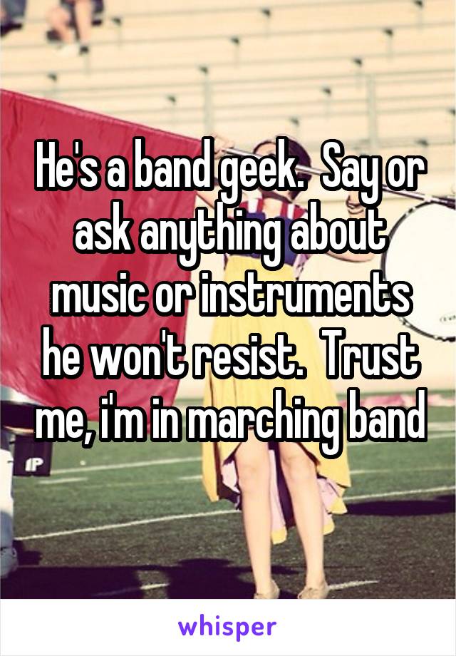 He's a band geek.  Say or ask anything about music or instruments he won't resist.  Trust me, i'm in marching band 