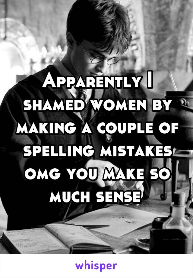 Apparently I shamed women by making a couple of spelling mistakes omg you make so much sense 