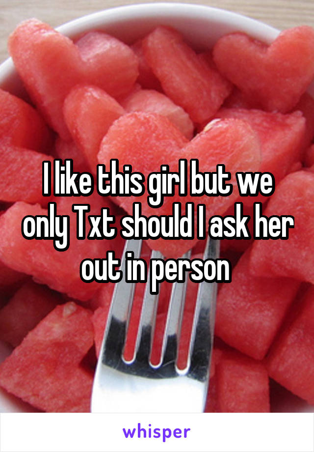 I like this girl but we only Txt should I ask her out in person 