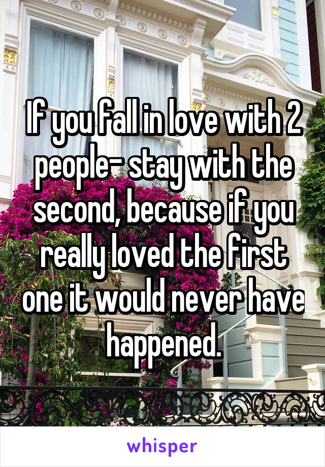 If you fall in love with 2 people– stay with the second, because if you really loved the first one it would never have happened.