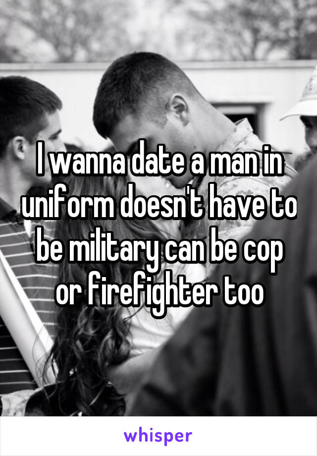 I wanna date a man in uniform doesn't have to be military can be cop or firefighter too