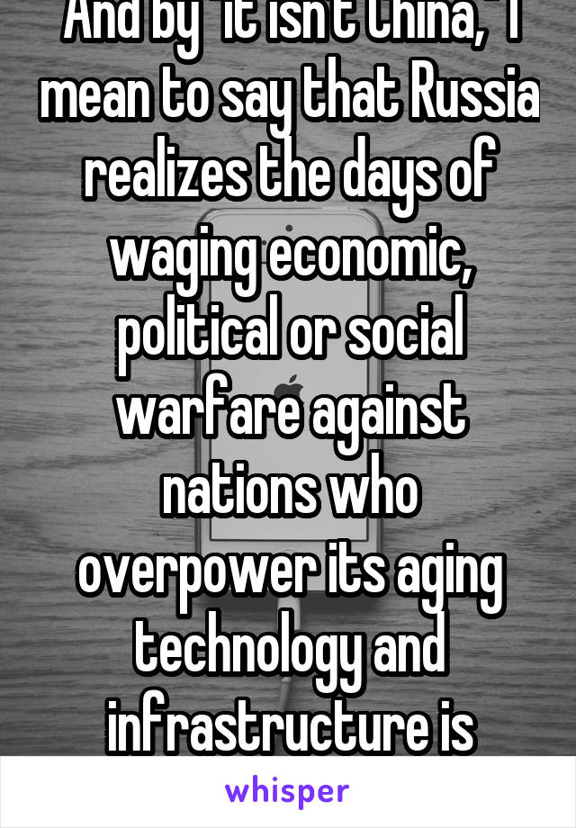 And by "it isn't China," I mean to say that Russia realizes the days of waging economic, political or social warfare against nations who overpower its aging technology and infrastructure is futile.