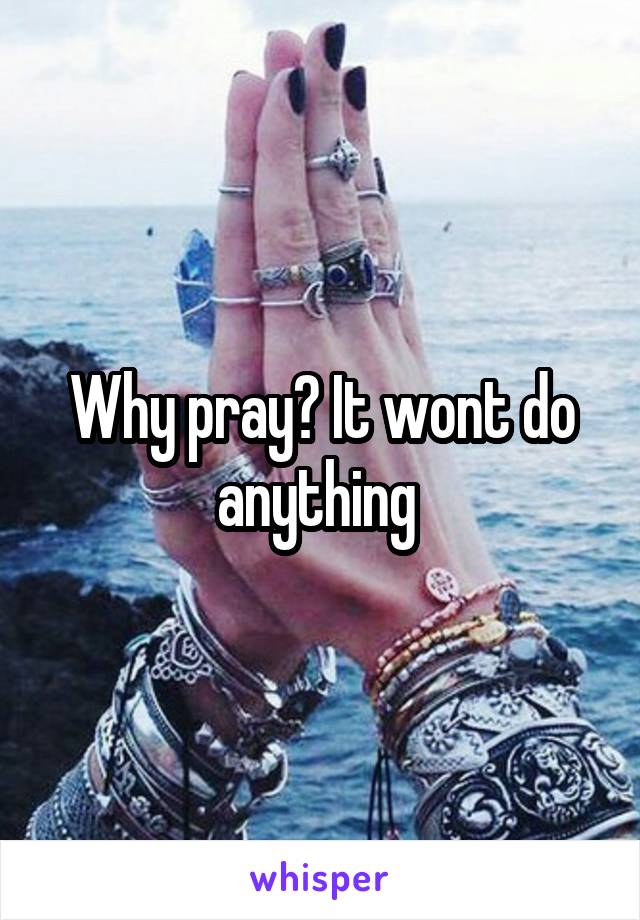 Why pray? It wont do anything 