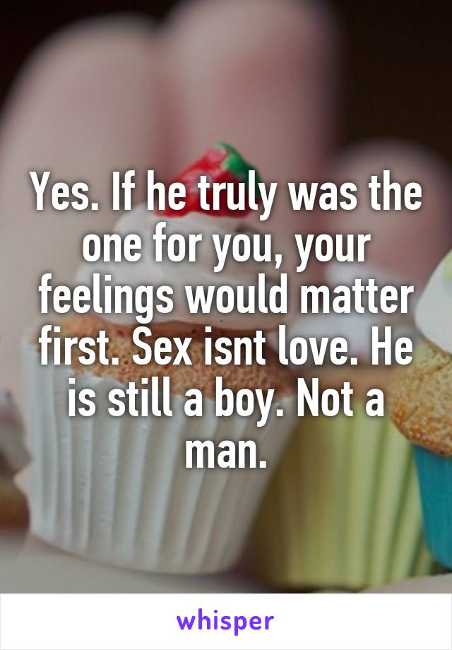 Yes. If he truly was the one for you, your feelings would matter first. Sex isnt love. He is still a boy. Not a man.