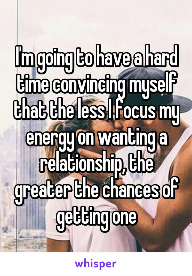 I'm going to have a hard time convincing myself that the less I focus my energy on wanting a relationship, the greater the chances of getting one