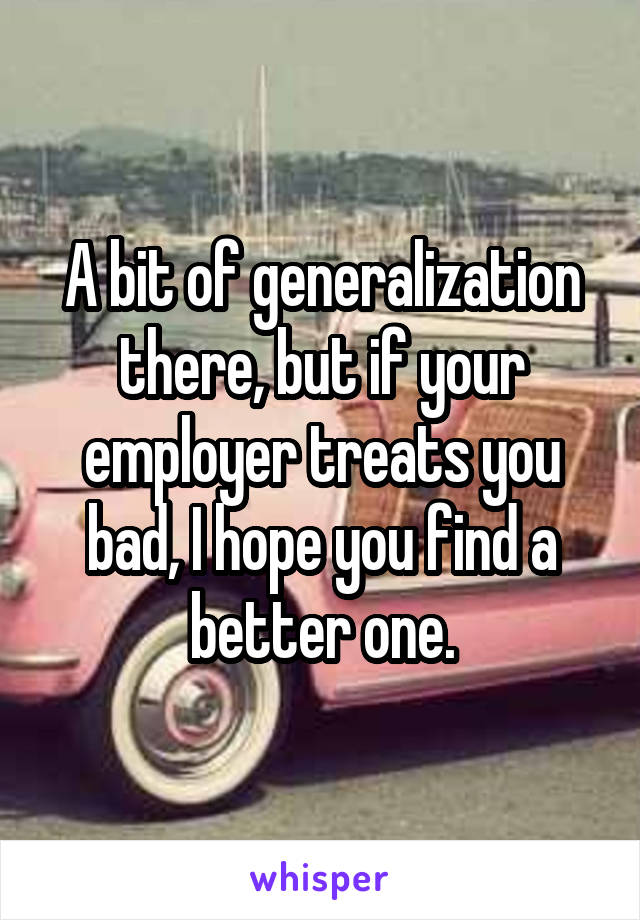 A bit of generalization there, but if your employer treats you bad, I hope you find a better one.