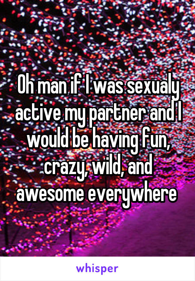 Oh man if I was sexualy active my partner and I would be having fun, crazy, wild, and awesome everywhere 