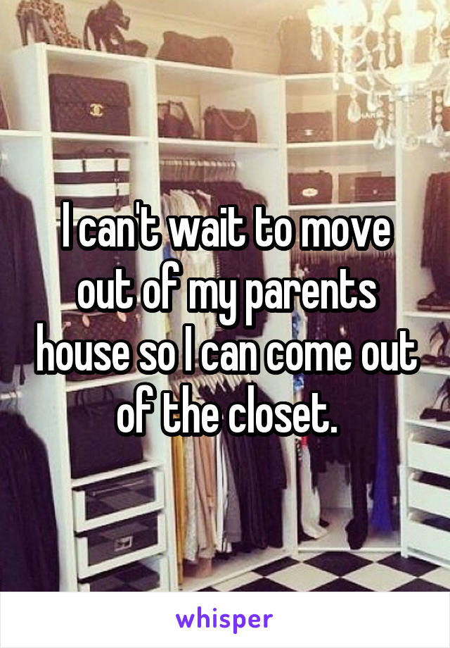 I can't wait to move out of my parents house so I can come out of the closet.