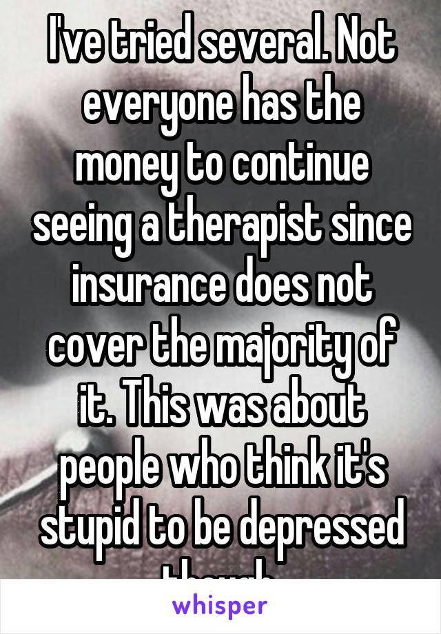 I've tried several. Not everyone has the money to continue seeing a therapist since insurance does not cover the majority of it. This was about people who think it's stupid to be depressed though 