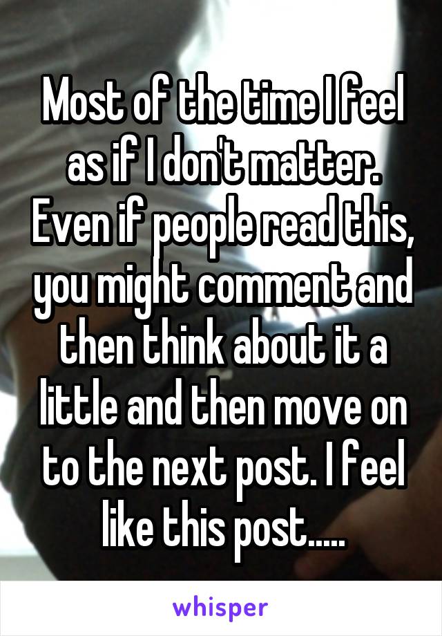 Most of the time I feel as if I don't matter. Even if people read this, you might comment and then think about it a little and then move on to the next post. I feel like this post.....