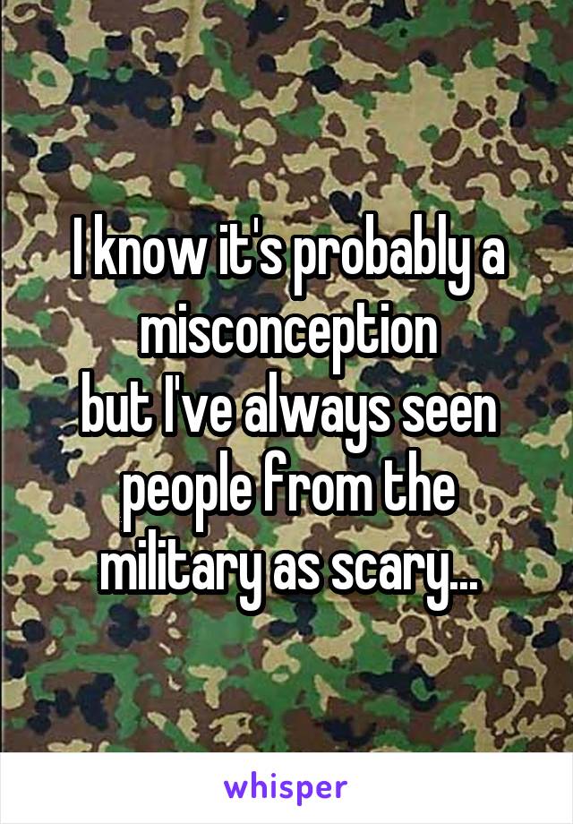 I know it's probably a misconception
but I've always seen people from the military as scary...